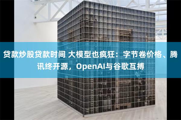 贷款炒股贷款时间 大模型也疯狂：字节卷价格、腾讯终开源，OpenAI与谷歌互搏