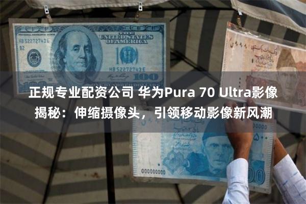 正规专业配资公司 华为Pura 70 Ultra影像揭秘：伸缩摄像头，引领移动影像新风潮