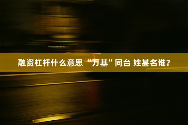 融资杠杆什么意思 “万基”同台 姓甚名谁？