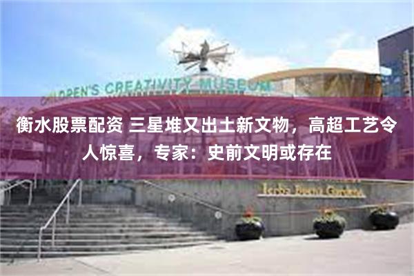 衡水股票配资 三星堆又出土新文物，高超工艺令人惊喜，专家：史前文明或存在