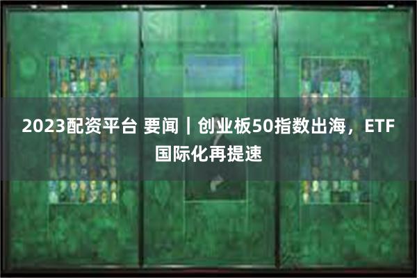 2023配资平台 要闻｜创业板50指数出海，ETF国际化再提速