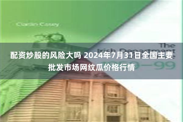 配资炒股的风险大吗 2024年7月31日全国主要批发市场网纹瓜价格行情