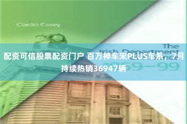 配资可信股票配资门户 百万神车宋PLUS车系，7月持续热销36947辆