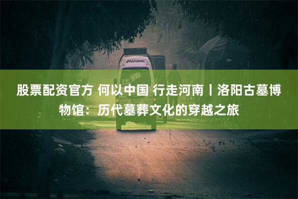 股票配资官方 何以中国 行走河南丨洛阳古墓博物馆：历代墓葬文化的穿越之旅