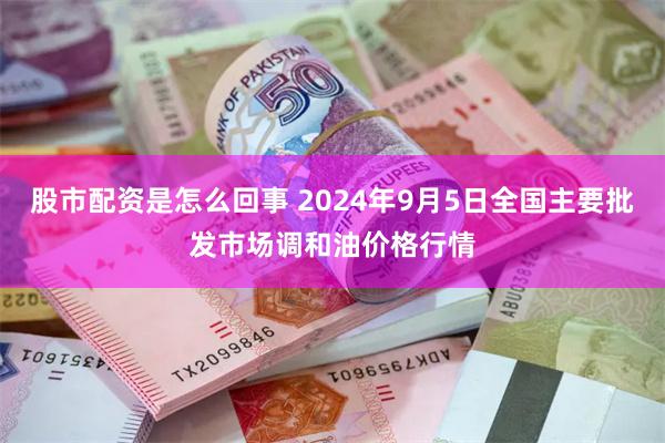 股市配资是怎么回事 2024年9月5日全国主要批发市场调和油价格行情