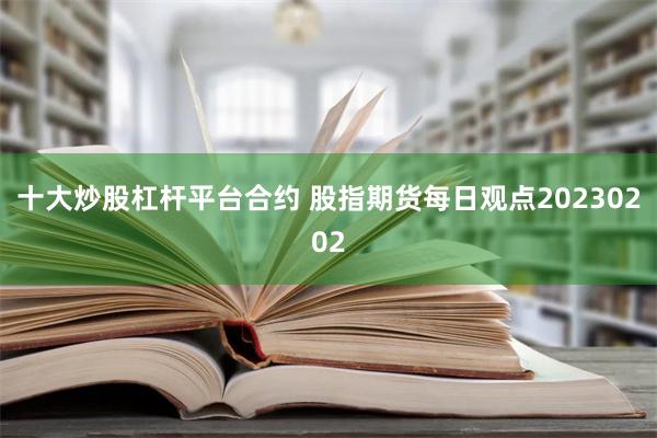 十大炒股杠杆平台合约 股指期货每日观点20230202