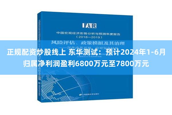 正规配资炒股线上 东华测试：预计2024年1-6月归属净利润盈利6800万元至7800万元