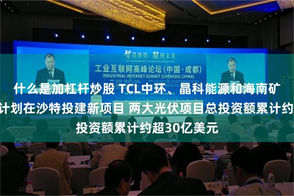 什么是加杠杆炒股 TCL中环、晶科能源和海南矿业同日公告计划在沙特投建新项目 两大光伏项目总投资额累计约超30亿美元