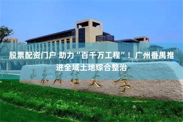 股票配资门户 助力“百千万工程”！广州番禺推进全域土地综合整治