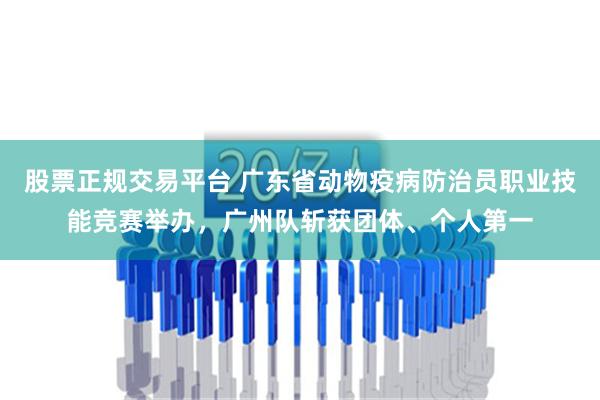 股票正规交易平台 广东省动物疫病防治员职业技能竞赛举办，广州队斩获团体、个人第一