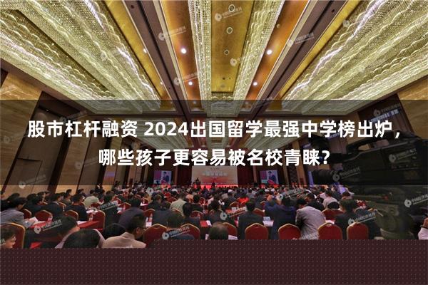 股市杠杆融资 2024出国留学最强中学榜出炉，哪些孩子更容易被名校青睐？