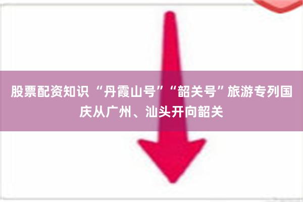 股票配资知识 “丹霞山号”“韶关号”旅游专列国庆从广州、汕头开向韶关