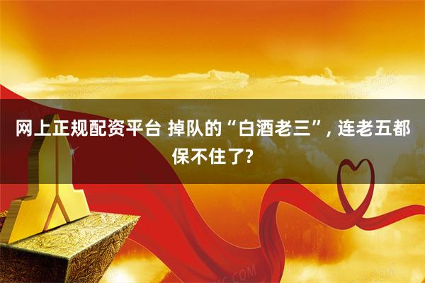 网上正规配资平台 掉队的“白酒老三”, 连老五都保不住了?