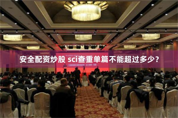 安全配资炒股 sci查重单篇不能超过多少？