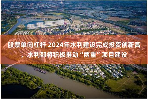 股票单向杠杆 2024年水利建设完成投资创新高，水利部将积极