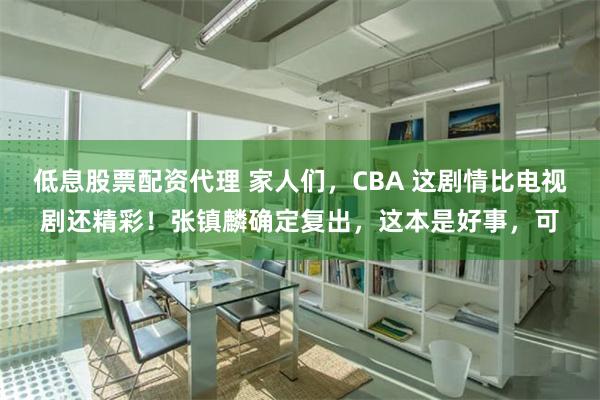 低息股票配资代理 家人们，CBA 这剧情比电视剧还精彩！张镇