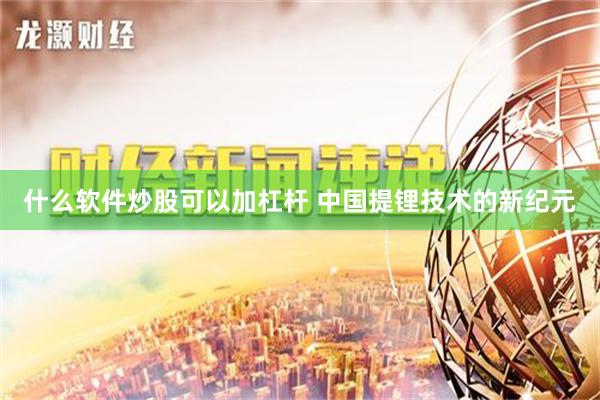 什么软件炒股可以加杠杆 中国提锂技术的新纪元